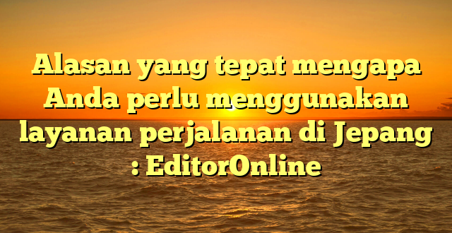 Alasan yang tepat mengapa Anda perlu menggunakan layanan perjalanan di Jepang : EditorOnline