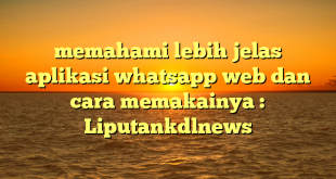 memahami lebih jelas aplikasi whatsapp web dan cara memakainya : Liputankdlnews